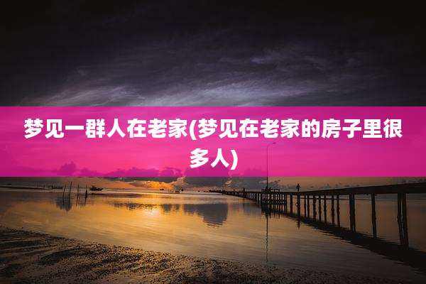 梦见一群人在老家(梦见在老家的房子里很多人)