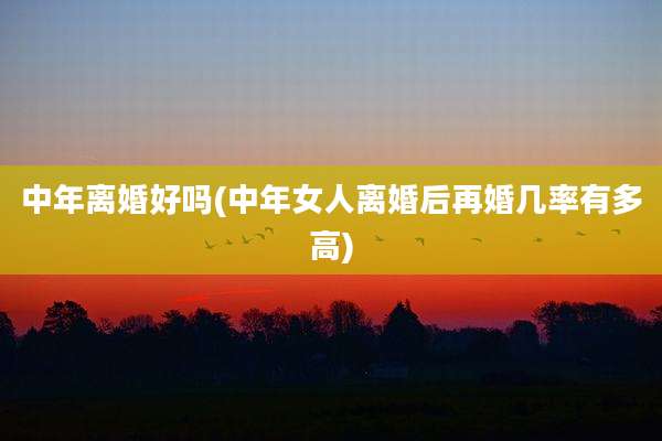 中年离婚好吗(中年女人离婚后再婚几率有多高)