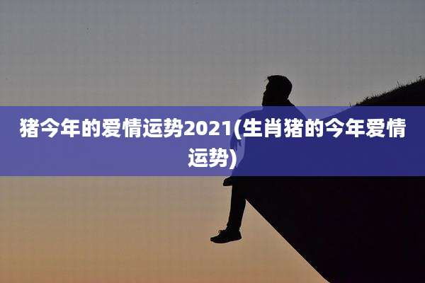 猪今年的爱情运势2021(生肖猪的今年爱情运势)