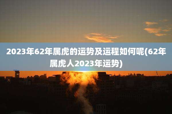 2023年62年属虎的运势及运程如何呢(62年属虎人2023年运势)