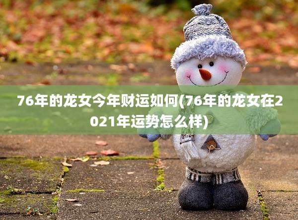 76年的龙女今年财运如何(76年的龙女在2021年运势怎么样)