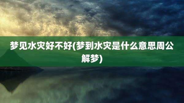 梦见水灾好不好(梦到水灾是什么意思周公解梦)