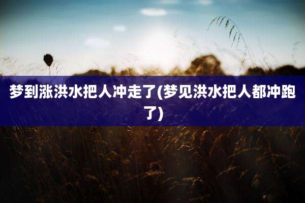 梦到涨洪水把人冲走了(梦见洪水把人都冲跑了)
