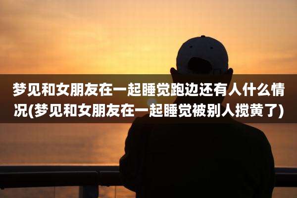梦见和女朋友在一起睡觉跑边还有人什么情况(梦见和女朋友在一起睡觉被别人搅黄了)