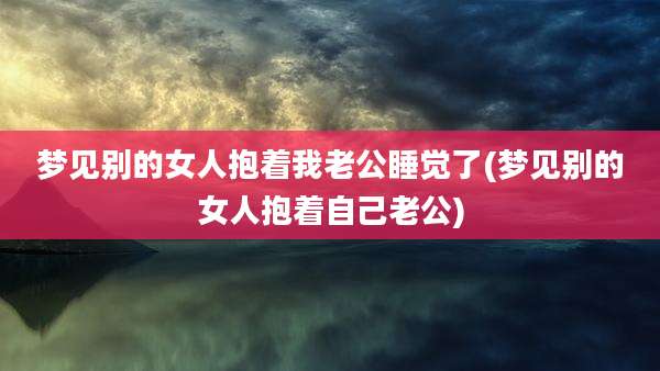 梦见别的女人抱着我老公睡觉了(梦见别的女人抱着自己老公)
