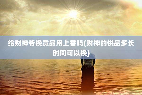 给财神爷换贡品用上香吗(财神的供品多长时间可以换)