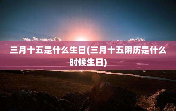 三月十五是什么生日(三月十五阴历是什么时候生日)