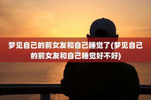 梦见自己的前女友和自己睡觉了(梦见自己的前女友和自己睡觉好不好)