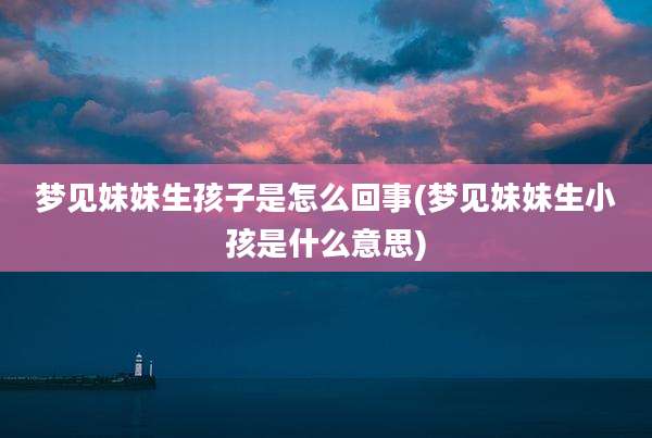 梦见妹妹生孩子是怎么回事(梦见妹妹生小孩是什么意思)