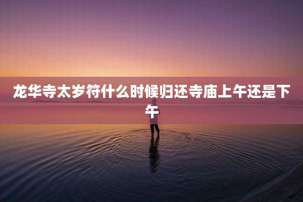 龙华寺太岁符什么时候归还寺庙上午还是下午