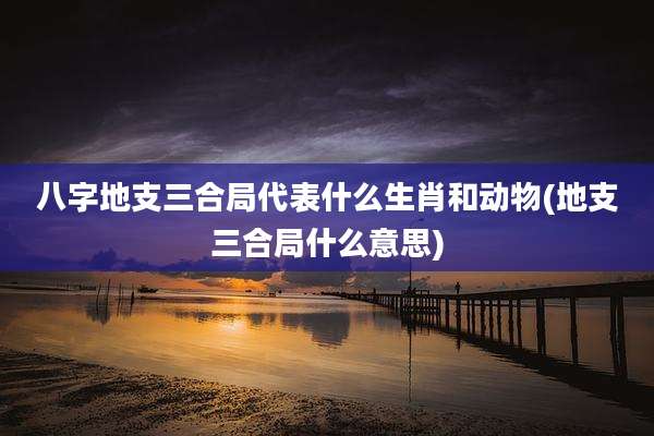 八字地支三合局代表什么生肖和动物(地支三合局什么意思)
