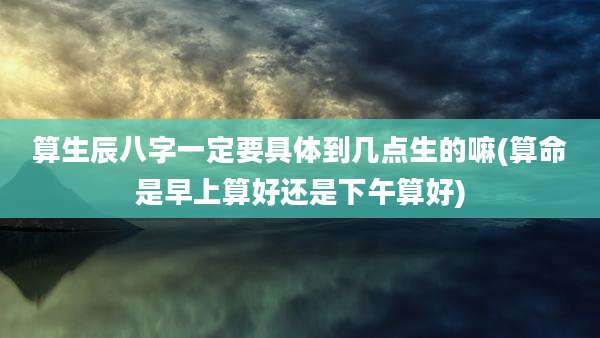 算生辰八字一定要具体到几点生的嘛(算命是早上算好还是下午算好)