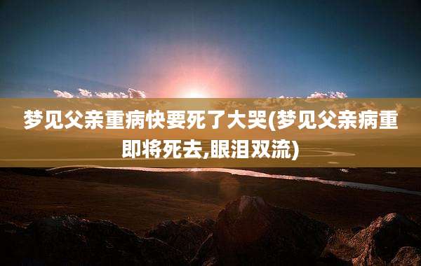 梦见父亲重病快要死了大哭(梦见父亲病重即将死去,眼泪双流)