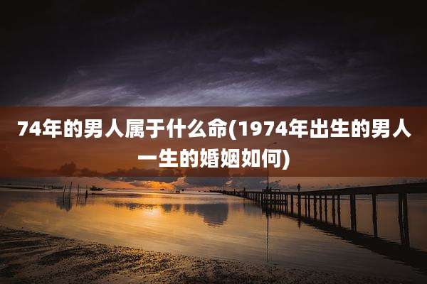 74年的男人属于什么命(1974年出生的男人一生的婚姻如何)