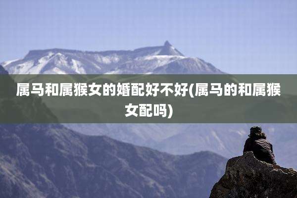 属马和属猴女的婚配好不好(属马的和属猴女配吗)