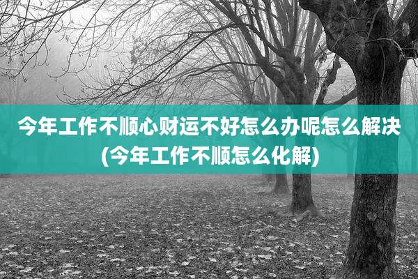 今年工作不顺心财运不好怎么办呢怎么解决(今年工作不顺怎么化解)