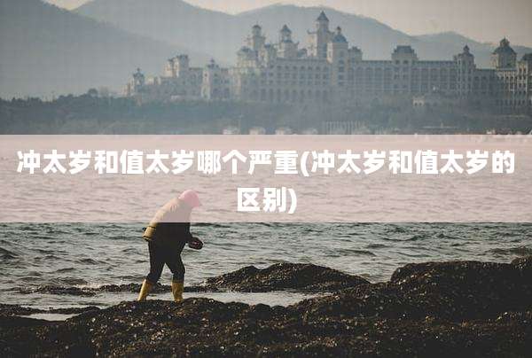 冲太岁和值太岁哪个严重(冲太岁和值太岁的区别)