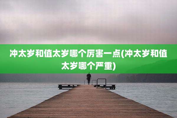 冲太岁和值太岁哪个厉害一点(冲太岁和值太岁哪个严重)