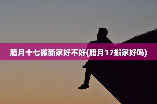 腊月十七搬新家好不好(腊月17搬家好吗)