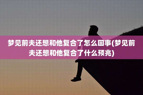 梦见前夫还想和他复合了怎么回事(梦见前夫还想和他复合了什么预兆)