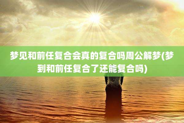 梦见和前任复合会真的复合吗周公解梦(梦到和前任复合了还能复合吗)