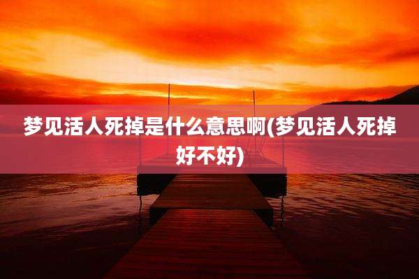 梦见活人死掉是什么意思啊(梦见活人死掉好不好)