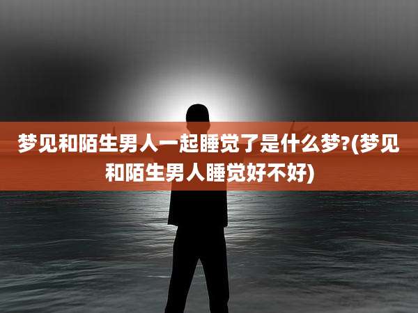 梦见和陌生男人一起睡觉了是什么梦?(梦见和陌生男人睡觉好不好)