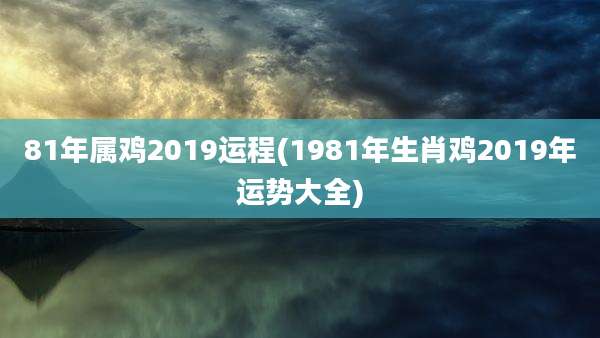 81年属鸡2019运程(1981年生肖鸡2019年运势大全)