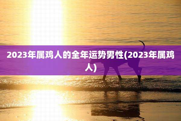 2023年属鸡人的全年运势男性(2023年属鸡人)