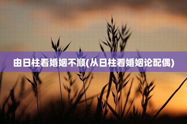 由日柱看婚姻不顺(从日柱看婚姻论配偶)