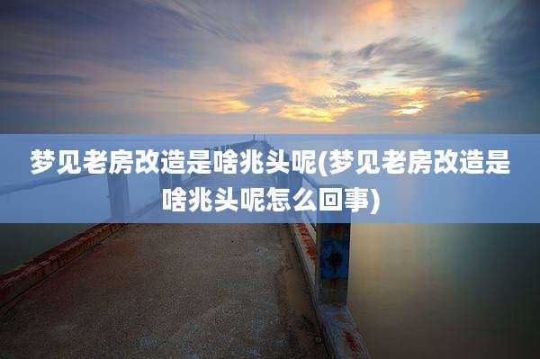 梦见老房改造是啥兆头呢(梦见老房改造是啥兆头呢怎么回事)