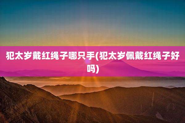 犯太岁戴红绳子哪只手(犯太岁佩戴红绳子好吗)