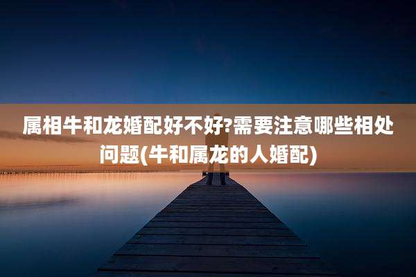 属相牛和龙婚配好不好?需要注意哪些相处问题(牛和属龙的人婚配)