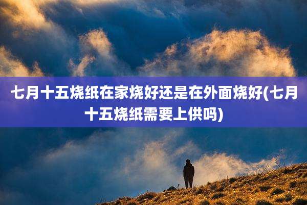 七月十五烧纸在家烧好还是在外面烧好(七月十五烧纸需要上供吗)
