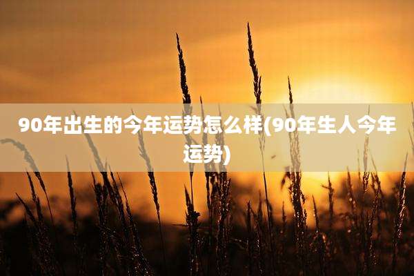 90年出生的今年运势怎么样(90年生人今年运势)