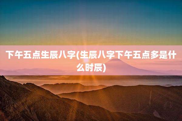 下午五点生辰八字(生辰八字下午五点多是什么时辰)
