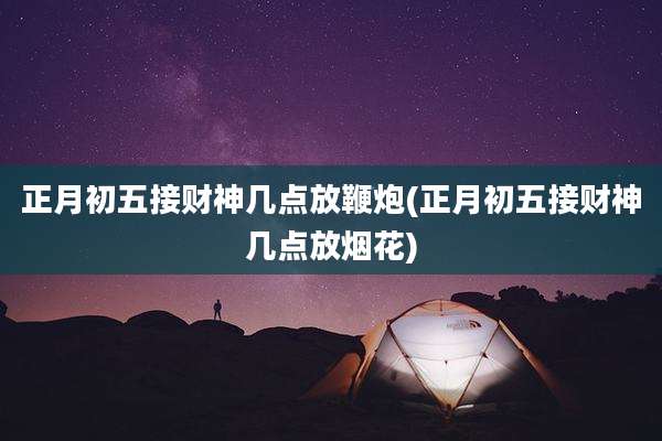 正月初五接财神几点放鞭炮(正月初五接财神几点放烟花)