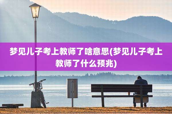 梦见儿子考上教师了啥意思(梦见儿子考上教师了什么预兆)