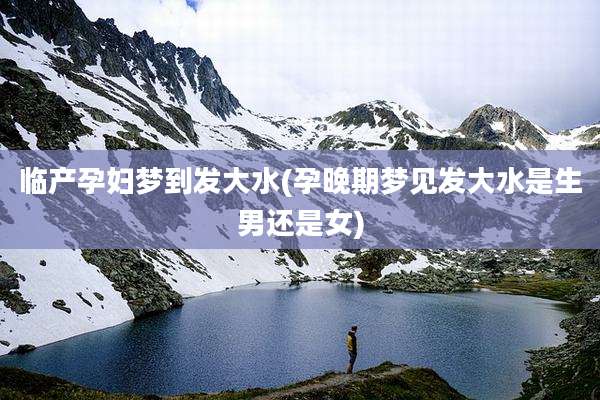 临产孕妇梦到发大水(孕晚期梦见发大水是生男还是女)