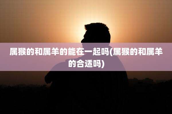 属猴的和属羊的能在一起吗(属猴的和属羊的合适吗)