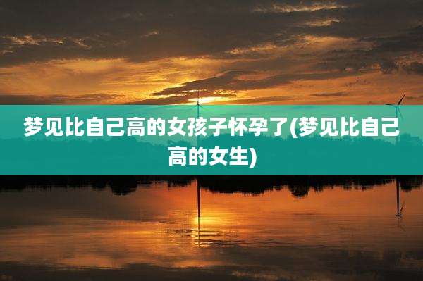 梦见比自己高的女孩子怀孕了(梦见比自己高的女生)