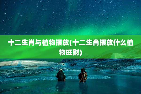 十二生肖与植物摆放(十二生肖摆放什么植物旺财)