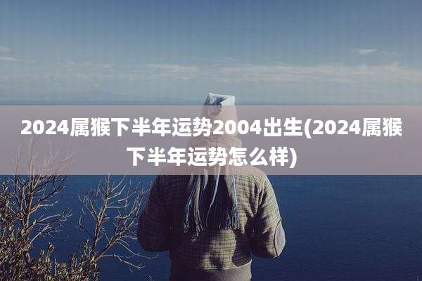 2024属猴下半年运势2004出生(2024属猴下半年运势怎么样)