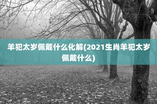 羊犯太岁佩戴什么化解(2021生肖羊犯太岁佩戴什么)