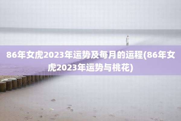 86年女虎2023年运势及每月的运程(86年女虎2023年运势与桃花)