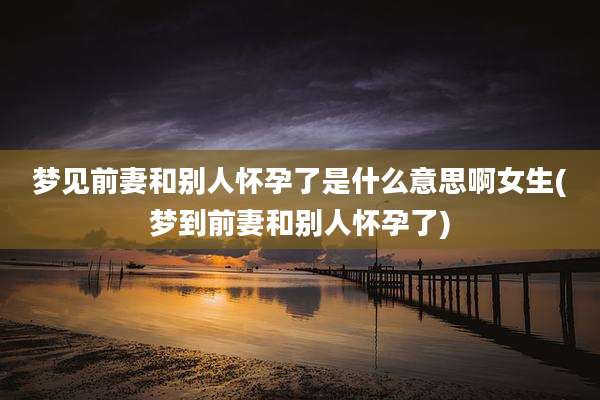 梦见前妻和别人怀孕了是什么意思啊女生(梦到前妻和别人怀孕了)