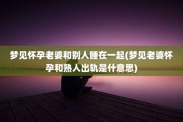梦见怀孕老婆和别人睡在一起(梦见老婆怀孕和熟人出轨是什意思)