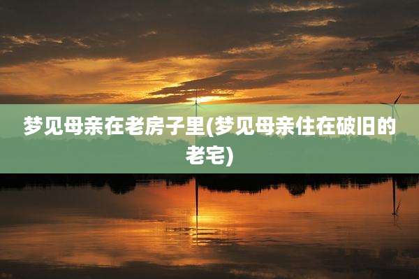 梦见母亲在老房子里(梦见母亲住在破旧的老宅)