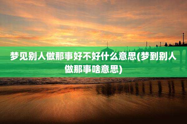 梦见别人做那事好不好什么意思(梦到别人做那事啥意思)
