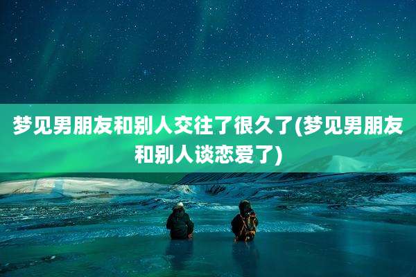 梦见男朋友和别人交往了很久了(梦见男朋友和别人谈恋爱了)